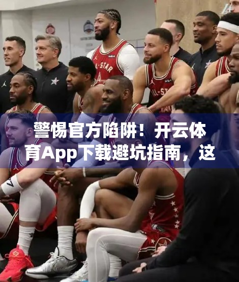 警惕官方陷阱！开云体育App下载避坑指南，这些渠道千万别点！