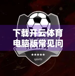 下载开云体育电脑版常见问题全解析，手把手教你避开坑，轻松畅享赛事盛宴！