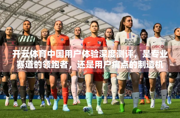 开云体育中国用户体验深度测评，是专业赛道的领跑者，还是用户痛点的制造机？