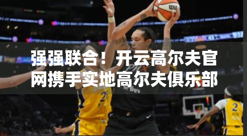 强强联合！开云高尔夫官网携手实地高尔夫俱乐部，共绘中国高尔夫新生态蓝图