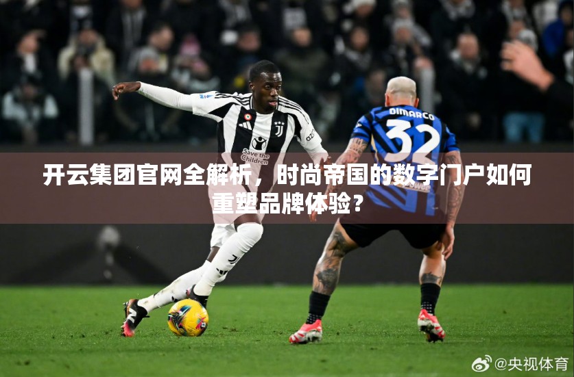 开云集团官网全解析，时尚帝国的数字门户如何重塑品牌体验？