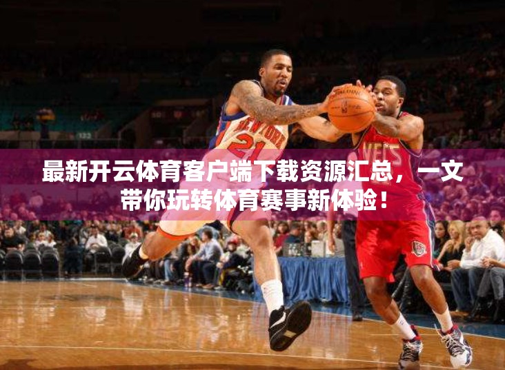 最新开云体育客户端下载资源汇总，一文带你玩转体育赛事新体验！