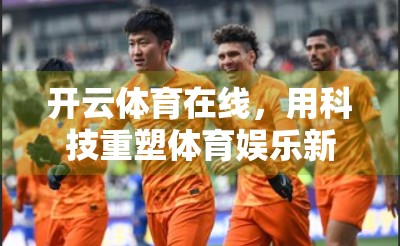 开云体育在线，用科技重塑体育娱乐新边界，打造极速沉浸式体验